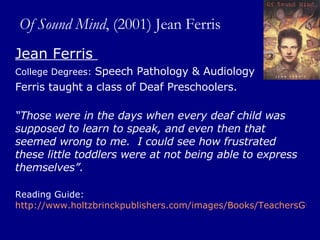 Of Sound Mind , (2001) Jean Ferris Jean Ferris  College Degrees:  Speech Pathology & Audiology  Ferris taught a class of Deaf Preschoolers.  “ Those were in the days when every deaf child was supposed to learn to speak, and even then that seemed wrong to me.  I could see how frustrated these little toddlers were at not being able to express themselves”.  Reading Guide:  http://www.holtzbrinckpublishers.com/images/Books/TeachersGuides/0374455848TG.pdf   