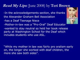 Read My Lips   (June 2008) by  Teri Brown -In the acknowledgements section, she thanks  the Alexander Graham Bell Association  -has a Deaf Teenage Niece -Mother-in-law was a “Pro-Oral” Deaf Educator -wanted to stay neutral so held her book release party at Washington School for the Deaf which includes students who use ASL. “ While my mother in law was fairly pro oralism early on, the longer she worked with deaf children, the more she saw both sides”. 