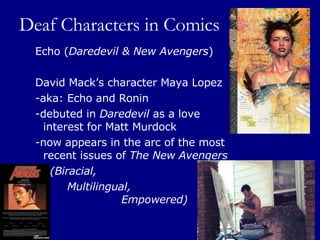 Deaf Characters in Comics Echo ( Daredevil & New Avengers ) David Mack’s character Maya Lopez  -aka: Echo and Ronin  -debuted in  Daredevil  as a love interest for Matt Murdock  -now appears in the arc of the most recent issues of  The New Avengers     (Biracial,  Multilingual,    Empowered) 