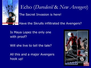 Echo ( Daredevil  &  New Avengers ) The Secret Invasion is here!  Have the Skrulls infiltrated the Avengers?  Is Maya Lopez the only one  with proof?  Will she live to tell the tale?  All this and a major Avengers  hook up! 