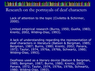 Research on the portrayals of deaf characters Lack of attention to the topic (Civiletto & Schirmer, 2000). Limited empirical research (Burns, 1950; Guella, 1983; Krentz, 2002, Wilding-Diaz, 1993). A lack of understanding regarding the representation of deaf characters in literature (Batson & Bergman, 1985; Bergman, 1987; Burns, 1980; Krentz, 2002; Panara, 1972; Taylor, 1974, 1976a, 1976b, Schwartz, 1980; Wilding-Diaz, 1993).  Deafness used as a literary device (Batson & Bergman, 1985; Bergman, 1987; Burns, 1980; Krentz, 2002; Panara, 1972; Taylor, 1974, 1976a, 1976b, Schwartz, 1980; Wilding-Diaz, 1993).   