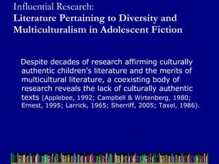 Influential Research:  Literature Pertaining to Diversity and Multiculturalism in Adolescent Fiction Despite decades of research affirming culturally authentic children’s literature and the merits of multicultural literature, a coexisting body of research reveals the lack of culturally authentic texts  (Applebee, 1992; Campbell & Wirtenberg, 1980; Ernest, 1995; Larrick, 1965; Sherriff, 2005; Taxel, 1986).  