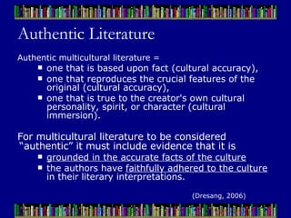Authentic Literature Authentic multicultural literature =  one that is based upon fact (cultural accuracy),  one that reproduces the crucial features of the original (cultural accuracy),  one that is true to the creator's own cultural personality, spirit, or character (cultural immersion).   For multicultural literature to be considered “authentic” it must include evidence that it is  grounded in the accurate facts of the culture   the authors have  faithfully adhered to the culture  in their literary interpretations. (Dresang, 2006) 