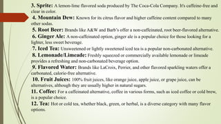 3. Sprite: A lemon-lime flavored soda produced by The Coca-Cola Company. It's caffeine-free and
clear in color.
4. Mountain Dew: Known for its citrus flavor and higher caffeine content compared to many
other sodas.
5. Root Beer: Brands like A&W and Barb’s offer a non-caffeinated, root beer-flavored alternative.
6. Ginger Ale: A non-caffeinated option, ginger ale is a popular choice for those looking for a
lighter, less sweet beverage.
7. Iced Tea: Unsweetened or lightly sweetened iced tea is a popular non-carbonated alternative.
8. Lemonade/Limeade: Freshly squeezed or commercially available lemonade or limeade
provides a refreshing and non-carbonated beverage option.
9. Flavored Water: Brands like LaCroix, Perrier, and other flavored sparkling waters offer a
carbonated, calorie-free alternative.
10. Fruit Juices: 100% fruit juices, like orange juice, apple juice, or grape juice, can be
alternatives, although they are usually higher in natural sugars.
11. Coffee: For a caffeinated alternative, coffee in various forms, such as iced coffee or cold brew,
is a popular choice.
12. Tea: Hot or cold tea, whether black, green, or herbal, is a diverse category with many flavor
options.
 