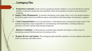 Contingency Plan:
1. Production Continuity: In the event of a production facility shutdown, Coca-Cola should have backup
facilities or alternative production sites identified, which can be quickly activated to ensure production
continuity.
2. Supply Chain Management: To minimize disruptions in the supply chain, Coca-Cola should maintain a
diversified supplier base across different regions and establish solid relationships with alternative suppliers.
3.
4. Crisis Communication: Coca-Cola should have a well-defined crisis communication plan in place. This
includes designating a team responsible for communicating with stakeholders, including employees,
customers, investors, and the media during emergencies.
5. Business Continuity: A robust business continuity plan should be developed to outline steps for
maintaining essential functions and services during a crisis.
6. Regular Review and Update: The contingency plan should be regularly reviewed, updated, and tested to
ensure its relevance and effectiveness.
 