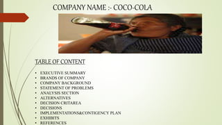 COMPANY NAME :- COCO-COLA
TABLE OF CONTENT
• EXECUTIVE SUMMARY
• BRANDS OF COMPANY
• COMPANY BACKGROUND
• STATEMENT OF PROBLEMS
• ANALYSIS SECTION
• ALTERNATIVES
• DECISION CRITAREA
• DECISIONS
• IMPLEMENTATIONS&CONTIGENCY PLAN
• EXHIBITS
• REFERENCES
 
