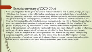 Executive summary of COCO-COLA
Coca-Cola, the product that has given the world its best-known taste was born in Atlanta, Georgia, on May 8,
1886. Coca-Cola Company is the world’s leading manufacturer, marketer and distributor of non-alcoholic
beverage concentrates and syrups, used to produce nearly 400 beverage brands. It sells beverage concentrates
and syrups to bottling and canning operators, distributors, fountain retailers and fountain wholesalers. Coca
Cola was first introduced by John Styth Pemberton, a pharmacist, in the year 1886 in Atlanta, Georgia when he
concocted caramel-colored syrup in a three-legged brass kettle in his backyard. He first “distributed” the
product by carrying it in a jug down the street to Jacob’s Pharmacy and customers bought the drink for five
cents at the soda fountain. Carbonated water was teamed with the new syrup, whether by accident or otherwise,
producing a drink that was proclaimed “delicious and refreshing”, a theme that continues to echo today
wherever Coca-Cola is enjoyed. Coca-Cola originated as a soda fountain was only when a strong bottling
system developed that Coca-Cola became the world-famous brand it is today. The Company’s beverage
products comprises of bottled and canned soft drinks as well as concentrates, syrups and not-ready-to-drink
powder products. In addition to this, it also produces and markets sports drinks, tea and coffee
 