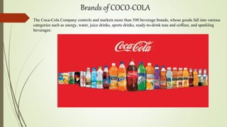 Brands of COCO-COLA
The Coca-Cola Company controls and markets more than 500 beverage brands, whose goods fall into various
categories such as energy, water, juice drinks, sports drinks, ready-to-drink teas and coffees, and sparkling
beverages.
 