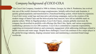 Company background of COCO-COLA
The Coca-Cola Company, founded in 1886 in Atlanta, Georgia, by John S. Pemberton, has evolved
into one of the world's foremost beverage conglomerates. Initially sold at local soda fountains, it
quickly gained popularity and transitioned to a franchised bottling system, which fueled its expansion.
Coca-Cola's iconic script logo and innovative advertising campaigns, such as the creation of the
modern image of Santa Claus and the beloved polar bear mascots, have left an indelible mark on
popular culture. While its flagship product, Coca-Cola Classic, remains globally renowned, the
company has diversified its portfolio with offerings like Diet Coke, Sprite, and various acquisitions,
establishing a presence in over 200 countries. Coca-Cola is committed to corporate responsibility,
supporting environmental initiatives and community engagement while addressing challenges related to
health concerns and water usage. Despite these challenges, Coca-Cola continues to be a major player in
the global beverage industry, shaping consumer tastes and maintaining a consistent brand image
worldwide.
 