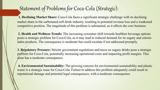 Statement of Problems for Coca-Cola (Strategic):
1. Declining Market Share: Coca-Cola faces a significant strategic challenge with its declining
market share in the carbonated soft drink industry, resulting in potential revenue loss and a weakened
competitive position. The magnitude of this problem is substantial, as it affects the core business.
2. Health and Wellness Trends: The increasing consumer shift towards healthier beverage options
poses a strategic problem for Coca-Cola, as it may lead to reduced demand for its sugary and calorie-
laden products. The consequence is moderate but could escalate if not addressed promptly.
3. Regulatory Pressure: Stricter government regulations and taxes on sugary drinks pose a strategic
problem for Coca-Cola, potentially increasing operational costs and impacting profit margins. This
issue has a moderate consequence.
4. Environmental Sustainability: The growing concern for environmental sustainability and plastic
waste is a strategic issue for Coca-Cola. Failure to address this problem adequately could result in
reputational damage and potential legal consequences, with a moderate consequence.
 