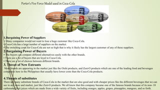 Porter’s Five Force Model used in Coca-Cola
1.Bargaining Power of Suppliers
• Many companies would not want to lose a huge customer like Coca-Cola.
• Coca-Cola has a large number of suppliers on the market.
• The switching costs for Coca-Cola are not so high that is why it likely has the largest customer of any of these suppliers.
2.Bargaining Power of Buyers
• The buyers can compare different alternatives easily with the other brands.
• There are a lot of buyers that are loyal to Coca-Cola.
• There are a lot of choices between different brands.
3. Threat of New Entrants
More brands are appearing in the market just like the Oishi products, and Zest-O products which are one of the leading food and beverages
companies here in the Philippines that usually have lower costs than the Coca-Cola products.
4.Threats of substitutes
There are many substitute brands of Coca-Cola in the market that are also good and with cheaper prices like the different beverages that we can
see in any store and market, just like Zest-O products. We all know that this company became one of the famous brands because of its non- 18
carbonated fruit juices which are made from a wide variety of fruits, including oranges, apples, grapes, pineapples, mangoes, and so forth.
 