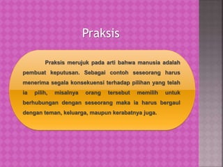 Praksis
Praksis merujuk pada arti bahwa manusia adalah
pembuat keputusan. Sebagai contoh seseorang harus
menerima segala konsekuensi terhadap pilihan yang telah
ia pilih, misalnya orang tersebut memilih untuk
berhubungan dengan seseorang maka ia harus bergaul
dengan teman, keluarga, maupun kerabatnya juga.
 