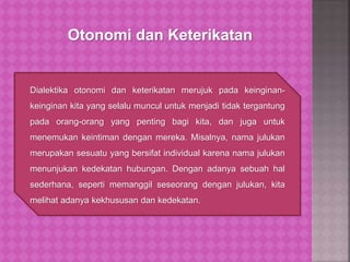 Dialektika otonomi dan keterikatan merujuk pada keinginan-
keinginan kita yang selalu muncul untuk menjadi tidak tergantung
pada orang-orang yang penting bagi kita, dan juga untuk
menemukan keintiman dengan mereka. Misalnya, nama julukan
merupakan sesuatu yang bersifat individual karena nama julukan
menunjukan kedekatan hubungan. Dengan adanya sebuah hal
sederhana, seperti memanggil seseorang dengan julukan, kita
melihat adanya kekhususan dan kedekatan.
Otonomi dan Keterikatan
 