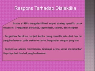 Respons Terhadap Dialektika
Baxter (1988) mengidentifikasi empat strategi spesifik untuk
tujuan ini : Pergantian bersiklus, segmentasi, seleksi, dan integrasi
• Pergantian Bersiklus, terjadi ketika orang memilih satu dari dua hal
yang berlawanan pada waktu tertentu, bergantian dengan yang lain.
• Segmentasi adalah memisahkan beberapa arena untuk menekankan
tiap-tiap dari dua hal yang berlawanan.
 