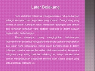 Teori dialektika relasional menggambarkan hidup hubungan
sebagai kemajuan dan pergerakan yang konstan. Orang-orang yang
terlibat di dalam hubungan terus merasakan dorongan dan tarikan
dari keinginan-keinginan yang bertolak belakang di dalam sebuah
bagian hidup berhubungan.
Pada dasarnya, orang menginginkan baik/maupun
(both/and) dan bukannya hanya/atau (either/or) ketika membicarakan
dua tujuan yang berlawanan. Ketika orang berkomunikasi di dalam
hubungan mereka, mereka berusaha untuk mendamaikan keinginan-
keinginan yang saling bertolak belakang ini, tetapi mereka tidak
pernah menghapuskan kebutuhan mereka akan kedua bagian yang
saling bertolak belakang ini.
Latar Belakang
 