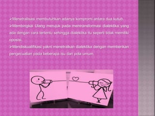 Menetralisasi membutuhkan adanya kompromi antara dua kutub.
Membingkai Ulang merujuk pada mentransformasi dialektika yang
ada dengan cara tertentu sehingga dialektika itu seperti tidak memiliki
oposisi.
Mendiskualifikasi yakni menetralkan dialektika dengan memberikan
pengecualian pada beberapa isu dari pola umum.
 