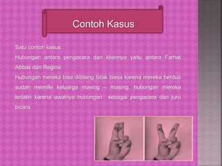 Contoh Kasus
Satu contoh kasus :
Hubungan antara pengacara dan kliennya yaitu antara Farhat
Abbas dan Regina
Hubungan mereka bisa dibilang tidak biasa karena mereka berdua
sudah memilki keluarga masing – masing, hubungan mereka
terjalin karena awalnya hubungan sebagai pengacara dan juru
bicara.
 
