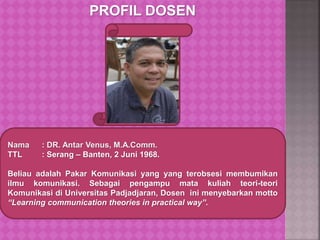 PROFIL DOSEN
Nama : DR. Antar Venus, M.A.Comm.
TTL : Serang – Banten, 2 Juni 1968.
Beliau adalah Pakar Komunikasi yang yang terobsesi membumikan
ilmu komunikasi. Sebagai pengampu mata kuliah teori-teori
Komunikasi di Universitas Padjadjaran, Dosen ini menyebarkan motto
“Learning communication theories in practical way”.
 