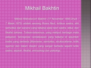 Mikhail Mikhailovich Bakhtin (17 November 1895,Oryol -
7 Maret 1975) adalah seorang Rusia filsuf, kritikus sastra, ahli
semiotika dan sarjana yang bekerja pada teori sastra, etika, dan
filsafat bahasa. Tulisan-tulisannya, yang meliputi berbagai mata
pelajaran, terinspirasi cendekiawan yang bekerja di sejumlah
tradisi yang berbeda (Marxisme, semiotika, strukturalisme, kritik
agama) dan dalam disiplin yang sangat berbeda seperti kritik
sastra, sejarah, filsafat, antropologi dan psikologi.
Mikhail Bakhtin
 