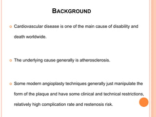 BACKGROUND
 Cardiovascular disease is one of the main cause of disability and
death worldwide.
 The underlying cause generally is atherosclerosis.
 Some modern angioplasty techniques generally just manipulate the
form of the plaque and have some clinical and technical restrictions,
relatively high complication rate and restenosis risk.
 