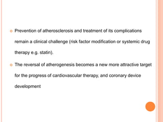  Prevention of atherosclerosis and treatment of its complications
remain a clinical challenge (risk factor modification or systemic drug
therapy e.g. statin).
 The reversal of atherogenesis becomes a new more attractive target
for the progress of cardiovascular therapy, and coronary device
development
 