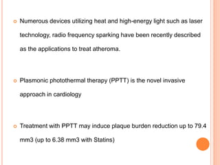 Numerous devices utilizing heat and high-energy light such as laser
technology, radio frequency sparking have been recently described
as the applications to treat atheroma.
 Plasmonic photothermal therapy (PPTT) is the novel invasive
approach in cardiology
 Treatment with PPTT may induce plaque burden reduction up to 79.4
mm3 (up to 6.38 mm3 with Statins)
 