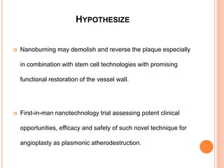 HYPOTHESIZE
 Nanoburning may demolish and reverse the plaque especially
in combination with stem cell technologies with promising
functional restoration of the vessel wall.
 First-in-man nanotechnology trial assessing potent clinical
opportunities, efficacy and safety of such novel technique for
angioplasty as plasmonic atherodestruction.
 