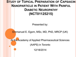 STUDY OF TOPICAL PREPARATION OF CAPSAICIN
NANOPARTICLE IN PATIENT WITH PAINFUL
DIABETIC NEUROPATHY
(NCT01125215)
Presented by:
Emmanuel E. Egom, MSc, MD, PhD, MRCP (UK)
At the Academy of Applied Pharmaceutical Sciences
(AAPS) in Toronto
12/18/2014
 