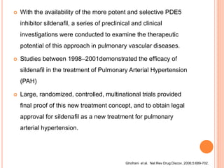  With the availability of the more potent and selective PDE5
inhibitor sildenafil, a series of preclinical and clinical
investigations were conducted to examine the therapeutic
potential of this approach in pulmonary vascular diseases.
 Studies between 1998–2001demonstrated the efficacy of
sildenafil in the treatment of Pulmonary Arterial Hypertension
(PAH)
 Large, randomized, controlled, multinational trials provided
final proof of this new treatment concept, and to obtain legal
approval for sildenafil as a new treatment for pulmonary
arterial hypertension.
Ghofrani et al. Nat Rev Drug Discov. 2006;5:689-702.
 
