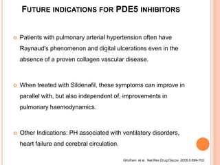 FUTURE INDICATIONS FOR PDE5 INHIBITORS
 Patients with pulmonary arterial hypertension often have
Raynaud's phenomenon and digital ulcerations even in the
absence of a proven collagen vascular disease.
 When treated with Sildenafil, these symptoms can improve in
parallel with, but also independent of, improvements in
pulmonary haemodynamics.
 Other Indications: PH associated with ventilatory disorders,
heart failure and cerebral circulation.
Ghofrani et al. Nat Rev Drug Discov. 2006;5:689-702.
 