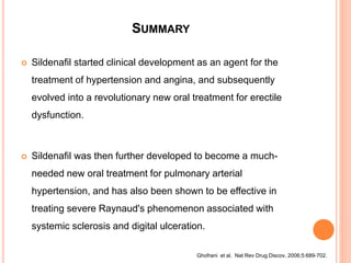 SUMMARY
 Sildenafil started clinical development as an agent for the
treatment of hypertension and angina, and subsequently
evolved into a revolutionary new oral treatment for erectile
dysfunction.
 Sildenafil was then further developed to become a much-
needed new oral treatment for pulmonary arterial
hypertension, and has also been shown to be effective in
treating severe Raynaud's phenomenon associated with
systemic sclerosis and digital ulceration.
Ghofrani et al. Nat Rev Drug Discov. 2006;5:689-702.
 