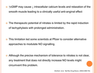  ↑cGMP may cause ↓ intracellular calcium levels and relaxation of the
smooth muscle leading to a clinically useful anti-anginal effect
 The therapeutic potential of nitrates is limited by the rapid induction
of tachyphylaxis with prolonged administration.
 This limitation led some scientists at Pfizer to consider alternative
approaches to modulate NO signalling.
 Although the precise mechanism of tolerance to nitrates is not clear,
any treatment that does not directly increase NO levels might
circumvent this problem.
Ghofrani et al. Nat Rev Drug Discov. 2006;5:689-702.
 