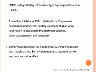  cGMP is degraded by intracellular type 5 phosphodiesterase
(PDE5).
 A selective inhibitor of PDE5 (sildenafil or Viagra) was
developped and several healthy volunteer studies were
undertaken to investigate the pharmaco-kinetics,
pharmacodynamics and tolerance.
 Some volunteers reported headaches, flushing, indigestion
and muscle aches. Some volunteers also reported penile
erections as a side effect.
Ghofrani et al. Nat Rev Drug Discov. 2006;5:689-702.
 