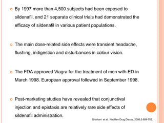  By 1997 more than 4,500 subjects had been exposed to
sildenafil, and 21 separate clinical trials had demonstrated the
efficacy of sildenafil in various patient populations.
 The main dose-related side effects were transient headache,
flushing, indigestion and disturbances in colour vision.
 The FDA approved Viagra for the treatment of men with ED in
March 1998. European approval followed in September 1998.
 Post-marketing studies have revealed that conjunctival
injection and epistaxis are relatively rare side effects of
sildenafil administration.
Ghofrani et al. Nat Rev Drug Discov. 2006;5:689-702.
 