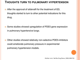 THOUGHTS TURN TO PULMONARY HYPERTENSION
 After the approval of sildenafil for the treatment of ED,
thoughts started to turn to other potential indications for this
drug.
 Some studies showed upregulation of PDE5 gene expression
in pulmonary hypertensive lungs.
 Other studies showed relatively non-selective PDE5-inhibitors
could ameliorate pulmonary pressure in experimental
pulmonary hypertension models.
Ghofrani et al. Nat Rev Drug Discov. 2006;5:689-702.
 