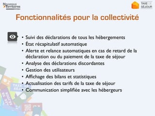 Fonctionnalités pour la collectivité
• Suivi des déclarations de tous les hébergements	

• État récapitulatif automatique	

• Alerte et relance automatiques en cas de retard de la
déclaration ou du paiement de la taxe de séjour	

• Analyse des déclarations discordantes	

• Gestion des utilisateurs	

• Afﬁchage des bilans et statistiques	

• Actualisation des tarifs de la taxe de séjour	

• Communication simpliﬁée avec les hébergeurs	

 