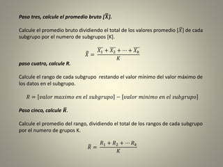 Paso tres, calcule el promedio bruto [ 𝑿].
Calcule el promedio bruto dividiendo el total de los valores promedio [ 𝑋] de cada
subgrupo por el numero de subgrupos [K].
𝑋 =
𝑋1 + 𝑋2 + ⋯ + 𝑋 𝑘
𝐾
paso cuatro, calcule R.
Calcule el rango de cada subgrupo restando el valor mínimo del valor máximo de
los datos en el subgrupo.
𝑅 = 𝑣𝑎𝑙𝑜𝑟 𝑚𝑎𝑥𝑖𝑚𝑜 𝑒𝑛 𝑒𝑙 𝑠𝑢𝑏𝑔𝑟𝑢𝑝𝑜 − 𝑣𝑎𝑙𝑜𝑟 𝑚𝑖𝑛𝑖𝑚𝑜 𝑒𝑛 𝑒𝑙 𝑠𝑢𝑏𝑔𝑟𝑢𝑝𝑜
Paso cinco, calcule 𝑹.
Calcule el promedio del rango, dividiendo el total de los rangos de cada subgrupo
por el numero de grupos K.
𝑅 =
𝑅1 + 𝑅2 + ⋯ 𝑅 𝑘
𝐾
 