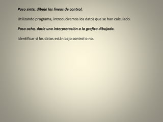 Paso siete, dibuje las líneas de control.
Utilizando programa, introduciremos los datos que se han calculado.
Paso ocho, darle una interpretación a la grafica dibujada.
Identificar si los datos están bajo control o no.
 