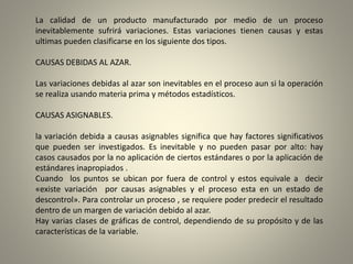 La calidad de un producto manufacturado por medio de un proceso
inevitablemente sufrirá variaciones. Estas variaciones tienen causas y estas
ultimas pueden clasificarse en los siguiente dos tipos.
CAUSAS DEBIDAS AL AZAR.
Las variaciones debidas al azar son inevitables en el proceso aun si la operación
se realiza usando materia prima y métodos estadísticos.
CAUSAS ASIGNABLES.
la variación debida a causas asignables significa que hay factores significativos
que pueden ser investigados. Es inevitable y no pueden pasar por alto: hay
casos causados por la no aplicación de ciertos estándares o por la aplicación de
estándares inapropiados .
Cuando los puntos se ubican por fuera de control y estos equivale a decir
«existe variación por causas asignables y el proceso esta en un estado de
descontrol». Para controlar un proceso , se requiere poder predecir el resultado
dentro de un margen de variación debido al azar.
Hay varias clases de gráficas de control, dependiendo de su propósito y de las
características de la variable.
 