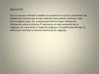 GRÁFICA 𝑋𝑅.
Esta se usa para controlar y analizar un proceso en el cual la característica de
calidad del producto que se esta midiendo toma valores continuos, tales
como longitud, peso, etc. y esto proporciona la mayor cantidad de
información sobre el proceso. 𝑋 representa un valor promedio de un
subgrupo y R, representa el rango del subgrupo. Una gráfica de este tipo se
utiliza para controlar la variación dentro de un subgrupo.
 