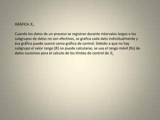 GRÁFICA 𝑋𝑖.
Cuando los datos de un proceso se registran durante intervalos largos o los
subgrupos de datos no son efectivos, se grafica cada dato individualmente y
esa gráfica puede usarcé como gráfica de control. Debido a que no hay
subgrupo el valor rango [R] no puede calcularse, se usa el rango móvil [Rs] de
datos sucesivos para el calculo de los limites de control de 𝑋𝑖
 