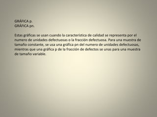GRÁFICA p.
GRÁFICA pn.
Estas gráficas se usan cuando la característica de calidad se representa por el
numero de unidades defectuosas o la fracción defectuosa. Para una muestra de
tamaño constante, se usa una gráfica pn del numero de unidades defectuosas,
mientras que una gráfica p de la fracción de defectos se unas para una muestra
de tamaño variable.
 