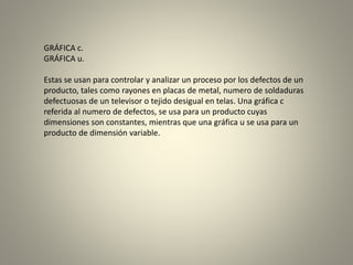 GRÁFICA c.
GRÁFICA u.
Estas se usan para controlar y analizar un proceso por los defectos de un
producto, tales como rayones en placas de metal, numero de soldaduras
defectuosas de un televisor o tejido desigual en telas. Una gráfica c
referida al numero de defectos, se usa para un producto cuyas
dimensiones son constantes, mientras que una gráfica u se usa para un
producto de dimensión variable.
 