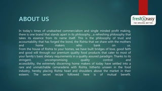 In today’s times of unabashed commercialism and single minded profit making,
there is one brand that stands apart in its philosophy.…a refreshing philosophy that
takes its essence from its name itself. This is the philosophy of trust and
accountability that has forged the bond, the Rishta that we share with the mothers
and home makers who bank on us.
From the house of Rishta to your homes, we have built bridges of love, good faith
and good will through our premium quality food products that cater to most of
your family’s basic dietary requirements in a quality assured paradigm. Thanks to its
stringent, uncompromising quality control and
accessibility, the extremely discerning home makers of today have settled into a
rare and unmatchable camaraderie with Rishta, hitherto unseen in the food
industry, hereby placing Rishta head and shoulders above the market in their
esteem. The secret recipe followed here is of mutual benefit.
ABOUT US
 