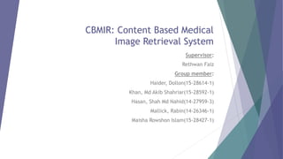 CBMIR: Content Based Medical
Image Retrieval System
Supervisor:
Rethwan Faiz
Group member:
Haider, Dollon(15-28614-1)
Khan, Md Akib Shahriar(15-28592-1)
Hasan, Shah Md Nahid(14-27959-3)
Mallick, Rabin(14-26346-1)
Maisha Rowshon Islam(15-28427-1)
 