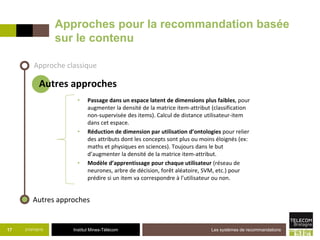 Institut Mines-Télécom21/07/2015 Les systèmes de recommandations17
Approches pour la recommandation basée
sur le contenu
Approche classique
Autres approches
• Passage dans un espace latent de dimensions plus faibles, pour
augmenter la densité de la matrice item-attribut (classification
non-supervisée des items). Calcul de distance utilisateur-item
dans cet espace.
• Réduction de dimension par utilisation d’ontologies pour relier
des attributs dont les concepts sont plus ou moins éloignés (ex:
maths et physiques en sciences). Toujours dans le but
d’augmenter la densité de la matrice item-attribut.
• Modèle d’apprentissage pour chaque utilisateur (réseau de
neurones, arbre de décision, forêt aléatoire, SVM, etc.) pour
prédire si un item va correspondre à l’utilisateur ou non.
Autres approches
 