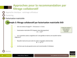 Institut Mines-Télécom
Approches pour la recommandation par
filtrage collaboratif
21/07/2015 Les systèmes de recommandations22
Approche classique : voisinage utilisateur
Factorisation matricielle
Exemple 3: filtrage collaboratif par factorisation matricielle SVD
• Soit une matrice d’usage 𝑀 ∶ 𝑈𝑡𝑖𝑙𝑖𝑠𝑎𝑡𝑒𝑢𝑟𝑠 × 𝐼𝑡𝑒𝑚𝑠
• Factorisation matricielle 𝑆𝑉𝐷 (singular value decomposition)
𝑀 = 𝑈𝑆𝑉 𝑇
• Les 𝑛 premières valeurs singulières de 𝑆 sont gardées et donne une nouvelle matrice
diagonale 𝑆’
• Nouvelle matrice de score selon les valeurs singulières sélectionnées
𝑀’ = 𝑈𝑆′
𝑉 𝑇
• Les items avec les plus grands scores sont recommandés à l’utilisateur
Clustering
Autres
Il existe de nombreux
autres types de
factorisation
matricielle
 