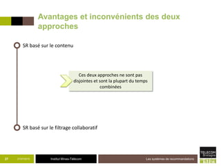 Institut Mines-Télécom21/07/2015 Les systèmes de recommandations27
SR basé sur le contenu
SR basé sur le filtrage collaboratif
Ces deux approches ne sont pas
disjointes et sont la plupart du temps
combinées
Avantages et inconvénients des deux
approches
 