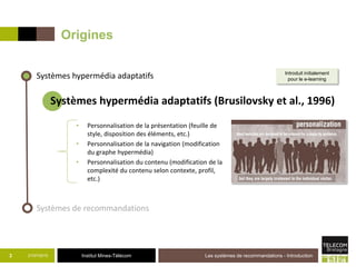 Institut Mines-Télécom
Origines
• Personnalisation de la présentation (feuille de
style, disposition des éléments, etc.)
• Personnalisation de la navigation (modification
du graphe hypermédia)
• Personnalisation du contenu (modification de la
complexité du contenu selon contexte, profil,
etc.)
21/07/2015 Les systèmes de recommandations - Introduction3
Systèmes hypermédia adaptatifs
Systèmes de recommandations
Systèmes hypermédia adaptatifs (Brusilovsky et al., 1996)
Introduit initialement
pour le e-learning
 
