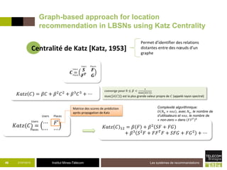 Institut Mines-Télécom21/07/2015 Les systèmes de recommandations46
𝐾𝑎𝑡𝑧 𝐶 = 𝛽𝐶 + 𝛽2
𝐶2
+ 𝛽3
𝐶3
+ ⋯
converge pour 0 ≤ 𝛽 <
1
max( 𝜆 𝐶 )
max( 𝜆 𝐶 ) est la plus grande valeur propre de 𝐶 (appelé rayon spectral)
𝐾𝑎𝑡𝑧(𝐶) = ⋯ 𝐹′
⋯ ⋯
Matrice des scores de prédiction
après propagation de Katz
Users
Users
Places
Places
Complexité algorithmique:
𝑂 𝑁 𝑢 × 𝑛𝑛𝑧 , avec 𝑁 𝑢, le nombre de
d’utilisateurs et 𝑛𝑛𝑧, le nombre de
« non-zero » dans 𝐹𝐹 𝑇 𝑘
𝐾𝑎𝑡𝑧 𝐶 12 = 𝛽 𝐹 + 𝛽2
𝑆𝐹 + 𝐹𝐺
+ 𝛽3
𝑆2
𝐹 + 𝐹𝐹 𝑇
𝐹 + 𝑆𝐹𝐺 + 𝐹𝐺2
+ ⋯
Graph-based approach for location
recommendation in LBSNs using Katz Centrality
Centralité de Katz [Katz, 1953]
Permet d’identifier des relations
distantes entre des nœuds d’un
graphe
 